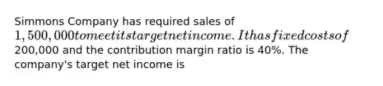 Simmons Company has required sales of 1,500,000 to meet its target net income. It has fixed costs of200,000 and the contribution margin ratio is 40%. The company's target net income is