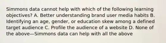 Simmons data cannot help with which of the following learning objectives? A. Better understanding brand user media habits B. Identifying an age, gender, or education skew among a defined target audience C. Profile the audience of a website D. None of the above—Simmons data can help with all the above