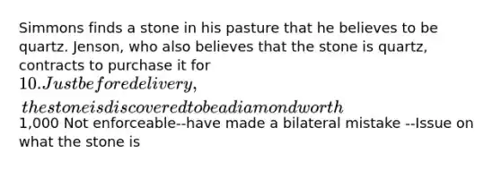 Simmons finds a stone in his pasture that he believes to be quartz. Jenson, who also believes that the stone is quartz, contracts to purchase it for 10. Just before delivery, the stone is discovered to be a diamond worth1,000 Not enforceable--have made a bilateral mistake --Issue on what the stone is