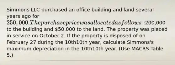 Simmons LLC purchased an office building and land several years ago for 250,000. The purchase price was allocated as follows:200,000 to the building and 50,000 to the land. The property was placed in service on October 2. If the property is disposed of on February 27 during the 10th10th year, calculate Simmons's maximum depreciation in the 10th10th year. (Use MACRS Table 5.)