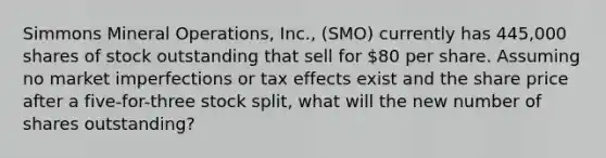 Simmons Mineral Operations, Inc., (SMO) currently has 445,000 shares of stock outstanding that sell for 80 per share. Assuming no market imperfections or tax effects exist and the share price after a five-for-three stock split, what will the new number of shares outstanding?