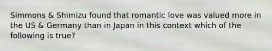 Simmons & Shimizu found that romantic love was valued more in the US & Germany than in Japan in this context which of the following is true?