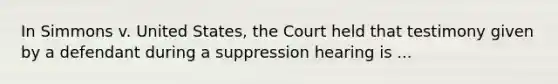 In Simmons v. United States, the Court held that testimony given by a defendant during a suppression hearing is ...