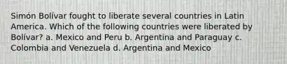 Simón Bolívar fought to liberate several countries in Latin America. Which of the following countries were liberated by Bolívar? a. Mexico and Peru b. Argentina and Paraguay c. Colombia and Venezuela d. Argentina and Mexico