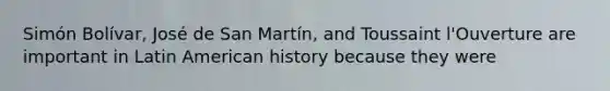 Simón Bolívar, José de San Martín, and Toussaint l'Ouverture are important in Latin American history because they were