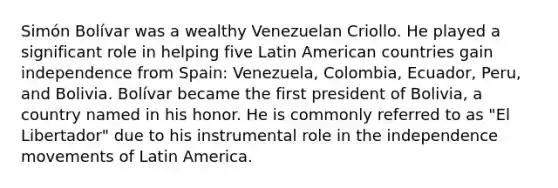 Simón Bolívar was a wealthy Venezuelan Criollo. He played a significant role in helping five Latin American countries gain independence from Spain: Venezuela, Colombia, Ecuador, Peru, and Bolivia. Bolívar became the first president of Bolivia, a country named in his honor. He is commonly referred to as "El Libertador" due to his instrumental role in the independence movements of Latin America.