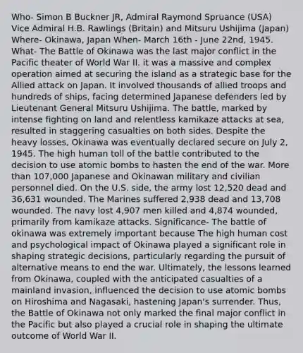 Who- Simon B Buckner JR, Admiral Raymond Spruance (USA) Vice Admiral H.B. Rawlings (Britain) and Mitsuru Ushijima (Japan) Where- Okinawa, Japan When- March 16th - June 22nd, 1945. What- The Battle of Okinawa was the last major conflict in the Pacific theater of World War II. it was a massive and complex operation aimed at securing the island as a strategic base for the Allied attack on Japan. It involved thousands of allied troops and hundreds of ships, facing determined Japanese defenders led by Lieutenant General Mitsuru Ushijima. The battle, marked by intense fighting on land and relentless kamikaze attacks at sea, resulted in staggering casualties on both sides. Despite the heavy losses, Okinawa was eventually declared secure on July 2, 1945. The high human toll of the battle contributed to the decision to use atomic bombs to hasten the end of the war. More than 107,000 Japanese and Okinawan military and civilian personnel died. On the U.S. side, the army lost 12,520 dead and 36,631 wounded. The Marines suffered 2,938 dead and 13,708 wounded. The navy lost 4,907 men killed and 4,874 wounded, primarily from kamikaze attacks. Significance- The battle of okinawa was extremely important because The high human cost and psychological impact of Okinawa played a significant role in shaping strategic decisions, particularly regarding the pursuit of alternative means to end the war. Ultimately, the lessons learned from Okinawa, coupled with the anticipated casualties of a mainland invasion, influenced the decision to use atomic bombs on Hiroshima and Nagasaki, hastening Japan's surrender. Thus, the Battle of Okinawa not only marked the final major conflict in the Pacific but also played a crucial role in shaping the ultimate outcome of World War II.