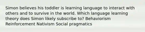 Simon believes his toddler is learning language to interact with others and to survive in the world. Which language learning theory does Simon likely subscribe to? Behaviorism Reinforcement Nativism Social pragmatics