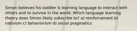 Simon believes his toddler is learning language to interact with others and to survive in the world. Which language learning theory does Simon likely subscribe to? a) reinforcement b) nativism c) behaviorism d) social pragmatics