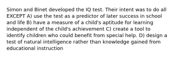 Simon and Binet developed the IQ test. Their intent was to do all EXCEPT A) use the test as a predictor of later success in school and life B) have a measure of a child's aptitude for learning independent of the child's achievement C) create a tool to identify children who could benefit from special help. D) design a test of natural intelligence rather than knowledge gained from educational instruction