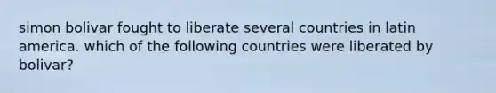 simon bolivar fought to liberate several countries in latin america. which of the following countries were liberated by bolivar?