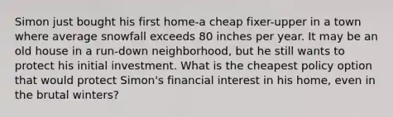 Simon just bought his first home-a cheap fixer-upper in a town where average snowfall exceeds 80 inches per year. It may be an old house in a run-down neighborhood, but he still wants to protect his initial investment. What is the cheapest policy option that would protect Simon's financial interest in his home, even in the brutal winters?