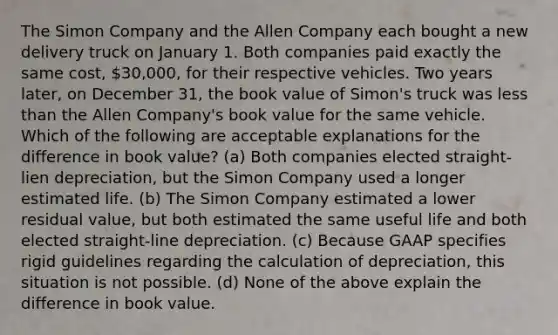 The Simon Company and the Allen Company each bought a new delivery truck on January 1. Both companies paid exactly the same cost, 30,000, for their respective vehicles. Two years later, on December 31, the book value of Simon's truck was less than the Allen Company's book value for the same vehicle. Which of the following are acceptable explanations for the difference in book value? (a) Both companies elected straight-lien depreciation, but the Simon Company used a longer estimated life. (b) The Simon Company estimated a lower residual value, but both estimated the same useful life and both elected straight-line depreciation. (c) Because GAAP specifies rigid guidelines regarding the calculation of depreciation, this situation is not possible. (d) None of the above explain the difference in book value.