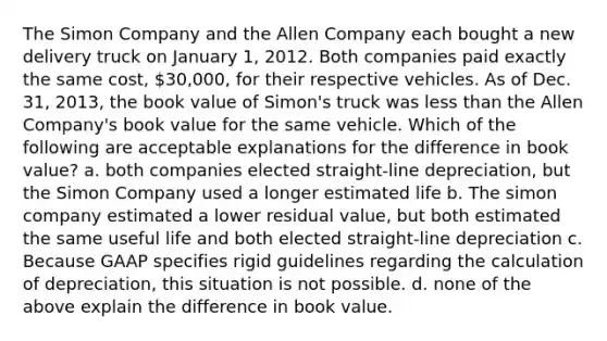 The Simon Company and the Allen Company each bought a new delivery truck on January 1, 2012. Both companies paid exactly the same cost, 30,000, for their respective vehicles. As of Dec. 31, 2013, the book value of Simon's truck was less than the Allen Company's book value for the same vehicle. Which of the following are acceptable explanations for the difference in book value? a. both companies elected straight-line depreciation, but the Simon Company used a longer estimated life b. The simon company estimated a lower residual value, but both estimated the same useful life and both elected straight-line depreciation c. Because GAAP specifies rigid guidelines regarding the calculation of depreciation, this situation is not possible. d. none of the above explain the difference in book value.