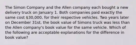 The Simon Company and the Allen company each bought a new delivery truck on January 1. Both companies paid exactly the same cost 30,000, for their respective vehicles. Two years later on December 31st, the book value of Simons truck was less than the Allen company's book value for the same vehicle. Which of the following are acceptable explanations for the difference in book value?