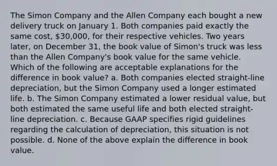 The Simon Company and the Allen Company each bought a new delivery truck on January 1. Both companies paid exactly the same cost, 30,000, for their respective vehicles. Two years later, on December 31, the book value of Simon's truck was less than the Allen Company's book value for the same vehicle. Which of the following are acceptable explanations for the difference in book value? a. Both companies elected straight-line depreciation, but the Simon Company used a longer estimated life. b. The Simon Company estimated a lower residual value, but both estimated the same useful life and both elected straight-line depreciation. c. Because GAAP specifies rigid guidelines regarding the calculation of depreciation, this situation is not possible. d. None of the above explain the difference in book value.