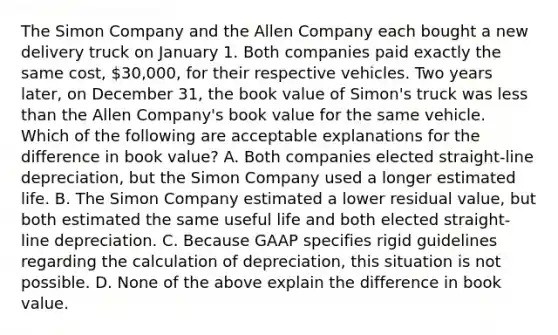 The Simon Company and the Allen Company each bought a new delivery truck on January 1. Both companies paid exactly the same cost, 30,000, for their respective vehicles. Two years later, on December 31, the book value of Simon's truck was less than the Allen Company's book value for the same vehicle. Which of the following are acceptable explanations for the difference in book value? A. Both companies elected straight-line depreciation, but the Simon Company used a longer estimated life. B. The Simon Company estimated a lower residual value, but both estimated the same useful life and both elected straight-line depreciation. C. Because GAAP specifies rigid guidelines regarding the calculation of depreciation, this situation is not possible. D. None of the above explain the difference in book value.