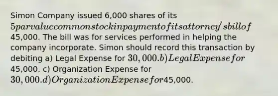 Simon Company issued 6,000 shares of its 5 par value common stock in payment of its attorney's bill of45,000. The bill was for services performed in helping the company incorporate. Simon should record this transaction by debiting a) Legal Expense for 30,000. b) Legal Expense for45,000. c) Organization Expense for 30,000. d) Organization Expense for45,000.