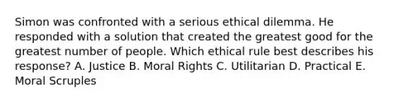 Simon was confronted with a serious ethical dilemma. He responded with a solution that created the greatest good for the greatest number of people. Which ethical rule best describes his response? A. Justice B. Moral Rights C. Utilitarian D. Practical E. Moral Scruples