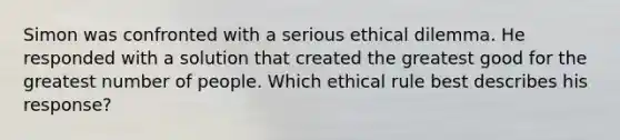 Simon was confronted with a serious ethical dilemma. He responded with a solution that created the greatest good for the greatest number of people. Which ethical rule best describes his response?