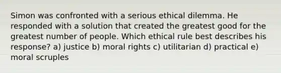 Simon was confronted with a serious ethical dilemma. He responded with a solution that created the greatest good for the greatest number of people. Which ethical rule best describes his response? a) justice b) moral rights c) utilitarian d) practical e) moral scruples