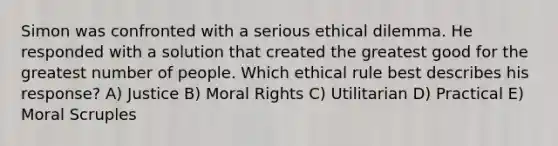 Simon was confronted with a serious ethical dilemma. He responded with a solution that created the greatest good for the greatest number of people. Which ethical rule best describes his response? A) Justice B) Moral Rights C) Utilitarian D) Practical E) Moral Scruples