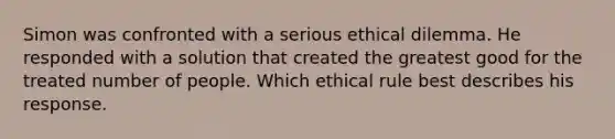 Simon was confronted with a serious ethical dilemma. He responded with a solution that created the greatest good for the treated number of people. Which ethical rule best describes his response.