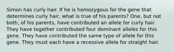 Simon has curly hair. If he is homozygous for the gene that determines curly hair, what is true of his parents? One, but not both, of his parents, have contributed an allele for curly hair. They have together contributed four dominant alleles for this gene. They have contributed the same type of allele for this gene. They must each have a recessive allele for straight hair.