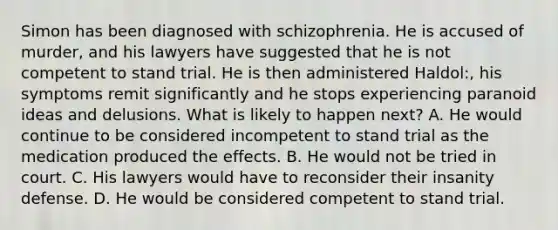 Simon has been diagnosed with schizophrenia. He is accused of murder, and his lawyers have suggested that he is not competent to stand trial. He is then administered Haldol:, his symptoms remit significantly and he stops experiencing paranoid ideas and delusions. What is likely to happen next? A. He would continue to be considered incompetent to stand trial as the medication produced the effects. B. He would not be tried in court. C. His lawyers would have to reconsider their insanity defense. D. He would be considered competent to stand trial.