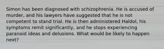 Simon has been diagnosed with schizophrenia. He is accused of murder, and his lawyers have suggested that he is not competent to stand trial. He is then administered Haldol, his symptoms remit significantly, and he stops experiencing paranoid ideas and delusions. What would be likely to happen next?