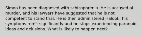 Simon has been diagnosed with schizophrenia. He is accused of murder, and his lawyers have suggested that he is not competent to stand trial. He is then administered Haldol:, his symptoms remit significantly and he stops experiencing paranoid ideas and delusions. What is likely to happen next?