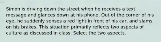 Simon is driving down the street when he receives a text message and glances down at his phone. Out of the corner of his eye, he suddenly senses a red light in front of his car, and slams on his brakes. This situation primarily reflects two aspects of culture as discussed in class. Select the two aspects.