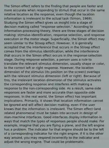 The Simon effect refers to the finding that people are faster and more accurate when responding to stimuli that occur in the same relative location as the response, even though the location information is irrelevant to the actual task (Simon, 1969). Studying the Simon effect gives us insight into a stage of <a href='https://www.questionai.com/knowledge/kuI1pP196d-decision-making' class='anchor-knowledge'>decision making</a> called "response selection." According to information-processing theory, there are three stages of decision making: stimulus identification, response selection, and response execution or the motor stage. Superficially, the Simon effect may seem similar to the Stroop effect. However, it is generally accepted that the interference that occurs in the Stroop effect comes from the stimulus identification, while the interference that occurs in the Simon effect occurs in the response-selection stage. During response selection, a person uses a rule to translate the relevant stimulus dimension, usually shape or color, to the correct left or right response. However, the location dimension of the stimulus (its position on the screen) overlaps with the relevant stimulus dimension (left or right). Because of this, the irrelevant location dimension of the stimulus activates the corresponding response and interferes with making a response to the non-corresponding side. As a result, same-side responses are faster and more accurate than opposite-side responses. In the real world, the Simon effect has important implications. Primarily, it shows that location information cannot be ignored and will affect decision making, even if the user knows that the information is irrelevant. The Simon effect (and related phenomena) must be taken into account in design of man-machine interfaces. Good interfaces display information in ways that match the types of responses people should make. For example, imagine that you are flying a plane, and the left engine has a problem. The indicator for that engine should be to the left of a corresponding indicator for the right engine. If it is the other way around, you may respond incorrectly to the indicator and adjust the wrong engine. That could be problematic.