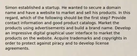 Simon established a startup. He wanted to secure a domain name and have a website to market and sell his products. In this regard, which of the following should be the first step? Provide contact information and good product catalogs. Market the products using advertisements and build a brand name. Develop an impressive digital graphical user interface to market the products on the website. Acquire trademarks and copyrights in order to protect against piracy and to develop license agreements.