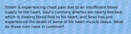 Simon is experiencing chest pain due to an insufficient blood supply to the heart; Saul's coronary arteries are nearly blocked, which is slowing blood flow to his heart; and Sean has just experienced the death of some of his heart muscle tissue. What do these men have in common?