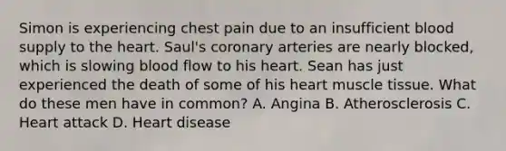 Simon is experiencing chest pain due to an insufficient blood supply to the heart. Saul's coronary arteries are nearly blocked, which is slowing blood flow to his heart. Sean has just experienced the death of some of his heart muscle tissue. What do these men have in common? A. Angina B. Atherosclerosis C. Heart attack D. Heart disease