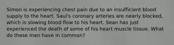 Simon is experiencing chest pain due to an insufficient blood supply to the heart. Saul's coronary arteries are nearly blocked, which is slowing blood flow to his heart. Sean has just experienced the death of some of his heart muscle tissue. What do these men have in common?