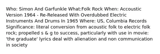 Who: Simon And Garfunkle What:Folk Rock When: Accoustic Version 1964 - Re-Released With Overdubbed Electric Instruments And Drums In 1965 Where: US, Columbia Records Significance: literal conversion from acoustic folk to electric folk rock; propelled s & g to success, particularly with use in movie: 'the graduate' lyrics deal with alienation and non communication in society