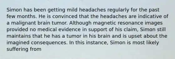 Simon has been getting mild headaches regularly for the past few months. He is convinced that the headaches are indicative of a malignant brain tumor. Although <a href='https://www.questionai.com/knowledge/kY19zCAgF2-magnetic-resonance' class='anchor-knowledge'>magnetic resonance</a> images provided no medical evidence in support of his claim, Simon still maintains that he has a tumor in his brain and is upset about the imagined consequences. In this instance, Simon is most likely suffering from