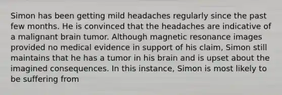 Simon has been getting mild headaches regularly since the past few months. He is convinced that the headaches are indicative of a malignant brain tumor. Although magnetic resonance images provided no medical evidence in support of his claim, Simon still maintains that he has a tumor in his brain and is upset about the imagined consequences. In this instance, Simon is most likely to be suffering from