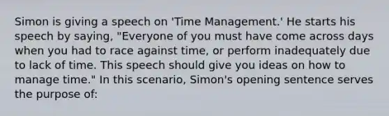 Simon is giving a speech on 'Time Management.' He starts his speech by saying, "Everyone of you must have come across days when you had to race against time, or perform inadequately due to lack of time. This speech should give you ideas on how to manage time." In this scenario, Simon's opening sentence serves the purpose of: