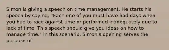 Simon is giving a speech on time management. He starts his speech by saying, "Each one of you must have had days when you had to race against time or performed inadequately due to lack of time. This speech should give you ideas on how to manage time." In this scenario, Simon's opening serves the purpose of