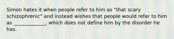 Simon hates it when people refer to him as "that scary schizophrenic" and instead wishes that people would refer to him as _____________, which does not define him by the disorder he has.