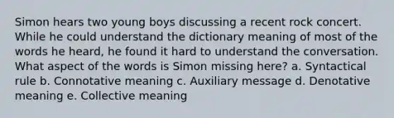 Simon hears two young boys discussing a recent rock concert. While he could understand the dictionary meaning of most of the words he heard, he found it hard to understand the conversation. What aspect of the words is Simon missing here? a. Syntactical rule b. Connotative meaning c. Auxiliary message d. Denotative meaning e. Collective meaning