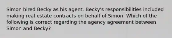 Simon hired Becky as his agent. Becky's responsibilities included making real estate contracts on behalf of Simon. Which of the following is correct regarding the agency agreement between Simon and Becky?