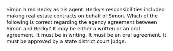 Simon hired Becky as his agent. Becky's responsibilities included making real estate contracts on behalf of Simon. Which of the following is correct regarding the agency agreement between Simon and Becky? It may be either a written or an oral agreement. It must be in writing. It must be an oral agreement. It must be approved by a state district court judge.