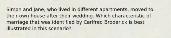 Simon and Jane, who lived in different apartments, moved to their own house after their wedding. Which characteristic of marriage that was identified by Carlfred Broderick is best illustrated in this scenario?