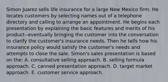 Simon Juarez sells life insurance for a large New Mexico firm. He locates customers by selecting names out of a telephone directory and calling to arrange an appointment. He begins each presentation by explaining the basic features and merits of his product--eventually bringing the customer into the conversation to clarify the customer's insurance needs. Then he tells how his insurance policy would satisfy the customer's needs and attempts to close the sale. Simon's sales presentation is based on the: A. consultative selling approach. B. selling formula approach. C. canned presentation approach. D. target market approach. E. customer service approach.