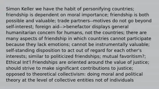 Simon Keller we have the habit of personifying countries; friendship is dependent on moral importance; friendship is both possible and valuable; trade partners--motives do not go beyond self-interest; foreign aid-->benefactor displays general humanitarian concern for humans, not the countries; there are many aspects of friendship in which countries cannot participate because they lack emotions; cannot be instrumentally valuable; self-standing disposition to act out of regard for each other's interests; similar to politicized friendships; mutual favoritism?; Ethical Int'l Friendships are oriented around the value of justice; should strive to make significant contributions to justice; opposed to theoretical collectivism: doing moral and political theory at the level of collective entities not of individuals