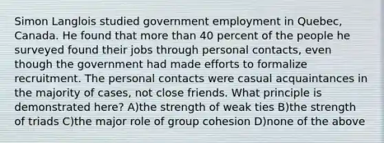 Simon Langlois studied government employment in Quebec, Canada. He found that more than 40 percent of the people he surveyed found their jobs through personal contacts, even though the government had made efforts to formalize recruitment. The personal contacts were casual acquaintances in the majority of cases, not close friends. What principle is demonstrated here? A)the strength of weak ties B)the strength of triads C)the major role of group cohesion D)none of the above